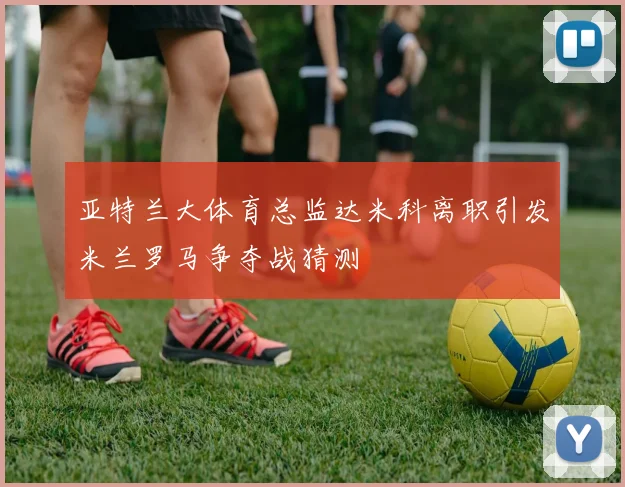 亚特兰大体育总监达米科离职引发米兰罗马争夺战猜测