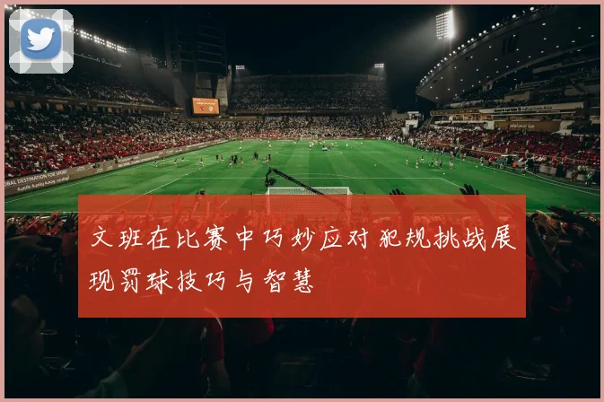 文班在比赛中巧妙应对犯规挑战展现罚球技巧与智慧