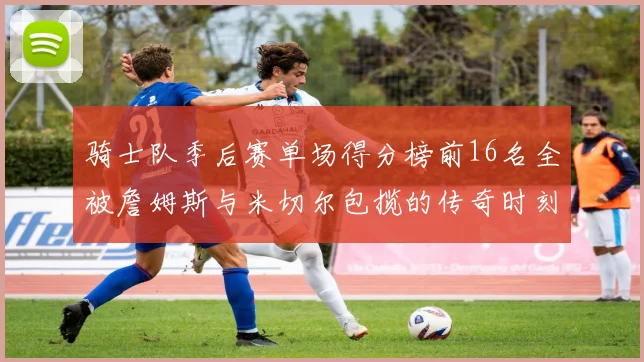 骑士队季后赛单场得分榜前16名全被詹姆斯与米切尔包揽的传奇时刻