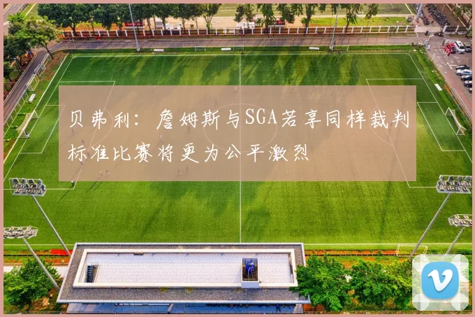 贝弗利：詹姆斯与SGA若享同样裁判标准比赛将更为公平激烈