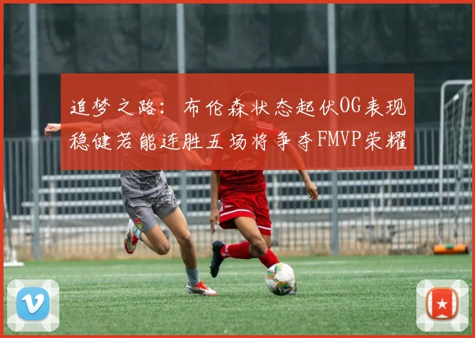 追梦之路：布伦森状态起伏OG表现稳健若能连胜五场将争夺FMVP荣耀