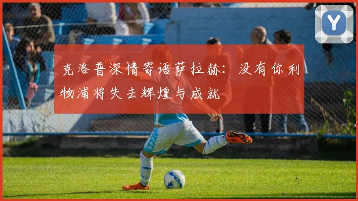 克洛普深情寄语萨拉赫：没有你利物浦将失去辉煌与成就