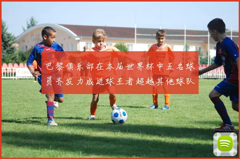 巴黎俱乐部在本届世界杯中五名球员齐发力成进球王者超越其他球队