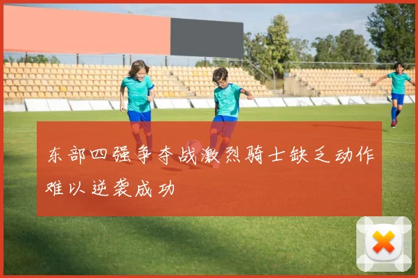 东部四强争夺战激烈骑士缺乏动作难以逆袭成功