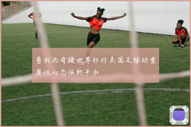 普利西奇谈世界杯对美国足球的重要性心态依然平和