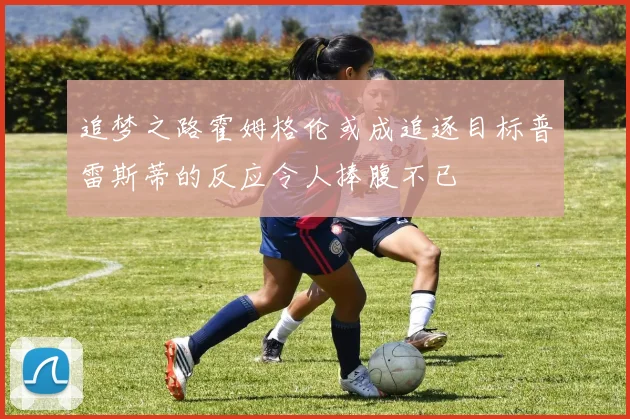 追梦之路霍姆格伦或成追逐目标普雷斯蒂的反应令人捧腹不已
