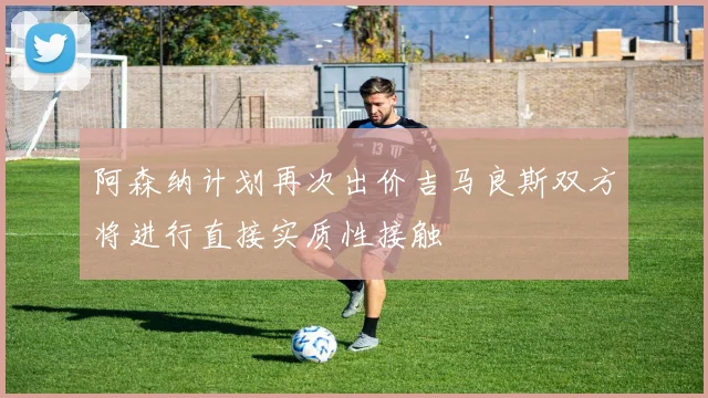 阿森纳计划再次出价吉马良斯双方将进行直接实质性接触