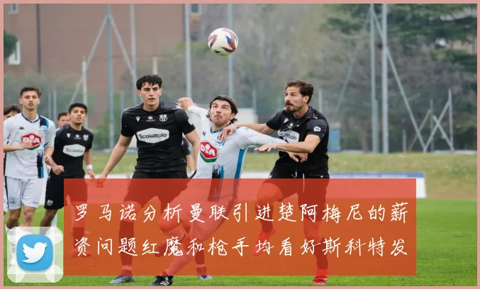 罗马诺分析曼联引进楚阿梅尼的薪资问题红魔和枪手均看好斯科特发展潜力